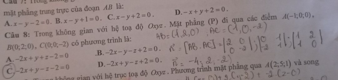 mặt phẳng trung trực của đoạn AB là:
A. x-y-2=0. B. x-y+1=0. C. x-y+2=0. D. -x+y+2=0. 
Câu 8: Trong không gian với hệ toạ độ Oxyz. Mặt phẳng (P) đi qua các điểm A(-1;0;0),
B(0;2;0), C(0;0;-2) có phương trình là:
A. -2x+y+z-2=0 .B. -2x-y-z+2=0.
C, -2x+y-z-2=0 D. -2x+y-z+2=0. và song
không gian với hệ trục toạ độ Oxyz. Phương trình mặt phẳng qua A(2;5;1)