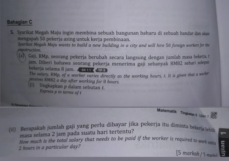 Bahagian C 
5. Syarikat Megah Maju ingin membina sebuah bangunan baharu di sebuah bandar dan akan 
mengupah 50 pekerja asing untuk kerja pembinaan. 
Syarikat Megah Maju wants to build a new building in a city and will hire 50 foreign workers for the 
construction. 
(a) Gaji, RMp, seorang pekerja berubah secara langsung dengan jumlah masa bekerja, t 
jam. Diberi bahawa seorang pekerja menerima gaji sebanyak RM82 sehari selepas 
bekerja selama 8 jam. D sK 11 TP3
The salary, RMp, of a worker varies directly as the working hours, t. It is given that a worker 
receives RM82 a day after working for 8 hours. 
(i) Ungkapkan p dalam sebutan t. 
Express p in terms of t
Matematik Tingkatan 5 Ujian 1 
(ii) Berapakah jumlah gaji yang perlu dibayar jika pekerja itu diminta bekerja lebih 
masa selama 2 jam pada suatu hari tertentu? 
How much is the total salary that needs to be paid if the worker is required to work extra
2 hours in a particular day? 
[5 markah / 5 markel