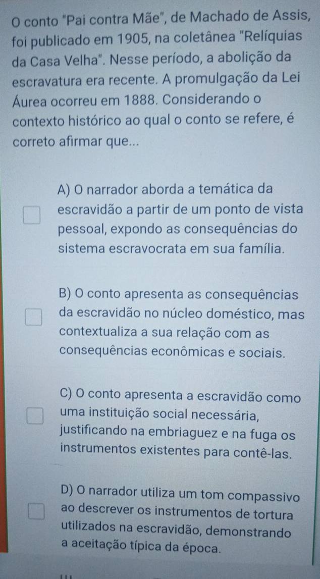 conto "Pai contra Mãe", de Machado de Assis,
foi publicado em 1905, na coletânea "Relíquias
da Casa Velha". Nesse período, a abolição da
escravatura era recente. A promulgação da Lei
Áurea ocorreu em 1888. Considerando o
contexto histórico ao qual o conto se refere, é
correto afirmar que...
A) O narrador aborda a temática da
escravidão a partir de um ponto de vista
pessoal, expondo as consequências do
sistema escravocrata em sua família.
B) O conto apresenta as consequências
da escravidão no núcleo doméstico, mas
contextualiza a sua relação com as
consequências econômicas e sociais.
C) O conto apresenta a escravidão como
uma instituição social necessária,
justificando na embriaguez e na fuga os
instrumentos existentes para contê-las.
D) O narrador utiliza um tom compassivo
ao descrever os instrumentos de tortura
utilizados na escravidão, demonstrando
a aceitação típica da época.