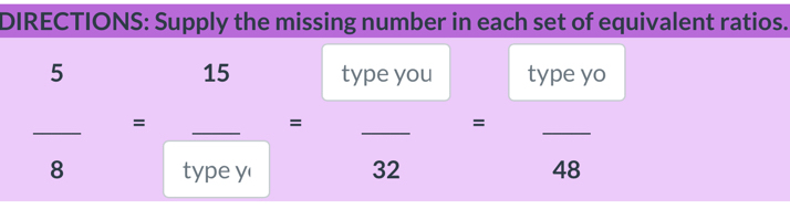 DIRECTIONS: Supply the missing number in each set of equivalent ratios. 
15 
5 type you type yo 
□ 
_ 
_ 
_ 
_ 
_ 
= 
□  _  
= 
= 
type y' 32 48