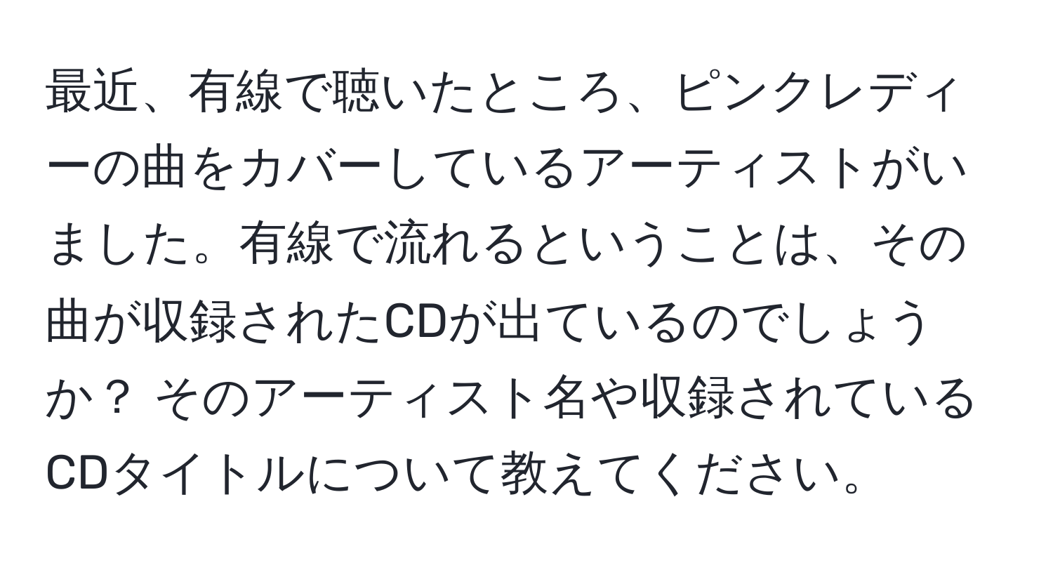 最近、有線で聴いたところ、ピンクレディーの曲をカバーしているアーティストがいました。有線で流れるということは、その曲が収録されたCDが出ているのでしょうか？ そのアーティスト名や収録されているCDタイトルについて教えてください。