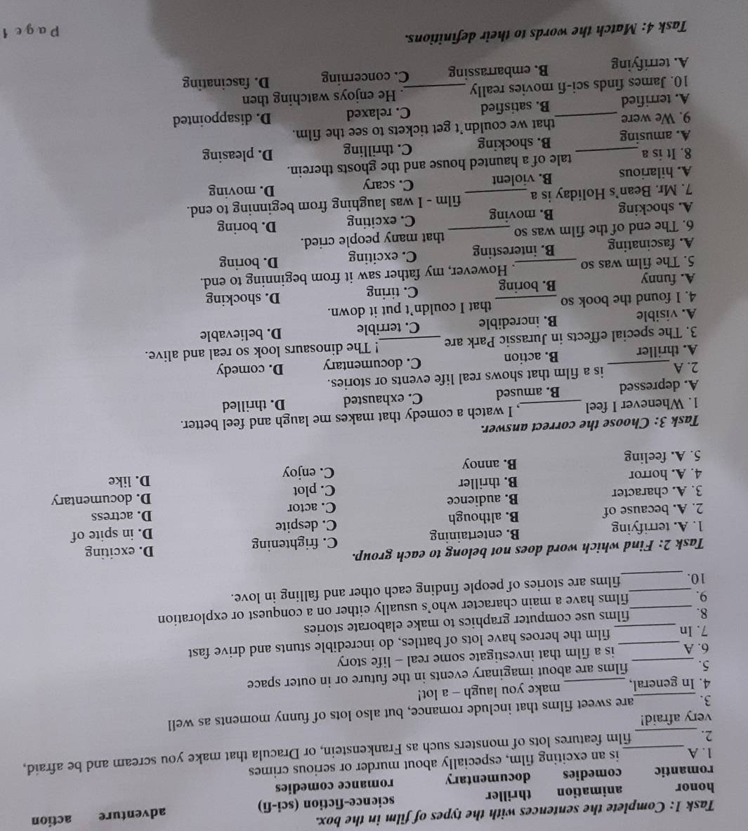 Task 1: Complete the sentences with the types of film in the box.
honor animation thriller science-fiction (sci-fi) adventure action
romantic comedies documentary romance comedies
1. A is an exciting film, especially about murder or serious crimes
2. __film features lots of monsters such as Frankenstein, or Dracula that make you scream and be afraid,
very afraid!
3. _are sweet films that include romance, but also lots of funny moments as well
4. In general, _make you laugh - a lot!
5. films are about imaginary events in the future or in outer space
6. A_ _is a film that investigate some real - life story
7. In _film the heroes have lots of battles, do incredible stunts and drive fast
8. films use computer graphics to make elaborate stories
9. __films have a main character who’s usually either on a conquest or exploration
10. _films are stories of people finding each other and falling in love.
Task 2: Find which word does not belong to each group.
1. A. terrifying B. entertaining C. frightening D. exciting
C. despite D. in spite of
2. A. because of B. although C. actor
3. A. character B. audience D. actress
C. plot D. documentary
4. A. horror B. thriller D. like
5. A. feeling B. annoy C. enjoy
Task 3: Choose the correct answer.
1. Whenever I feel _, I watch a comedy that makes me laugh and feel better.
A. depressed B. amused C. exhausted D. thrilled
2. A_ is a film that shows real life events or stories.
A. thriller B. action C. documentary D. comedy
3. The special effects in Jurassic Park are _! The dinosaurs look so real and alive.
A. visible B. incredible C. terrible D. believable
4. I found the book so _that I couldn’t put it down.
A. funny B. boring C. tiring
D. shocking
5. The film was so _. However, my father saw it from beginning to end.
A. fascinating B. interesting C. exciting D. boring
6. The end of the film was so that many people cried.
A. shocking B. moving C. exciting D. boring
7. Mr. Bean’s Holiday is a _film - I was laughing from beginning to end.
A. hilarious B. violent C. scary
D. moving
8. It is a _tale of a haunted house and the ghosts therein.
A. amusing B. shocking C. thrilling D. pleasing
9. We were _that we couldn’t get tickets to see the film.
A. terrified B. satisfied C. relaxed D. disappointed
10. James finds sci-fi movies really _. He enjoys watching then
A. terrifying B. embarrassing C. concerning D. fascinating
Task 4: Match the words to their definitions.
Page 1