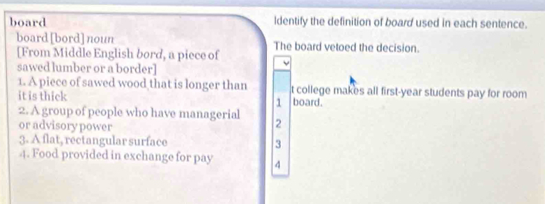 board ldentify the definition of board used in each sentence.
board[bord] noun The board vetoed the decision.
[From Middle English bord, a piece of
sawed lumber or a border]
1. A piece of sawed wood that is longer than t college makes all first-year students pay for room 
it is thick board.
1
2. A group of people who have managerial
or advisory power
2
3. A flat, rectangular surface 3
4. Food provided in exchange for pay 4