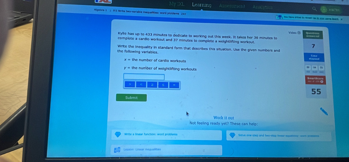 My IXL Learning Assessment Analyt 
Algebra 1 ) P.5 Write two-variable inequalities: word problems 2AY his have prized to revell Go to your same hoard. x 
Vídeo ⑥ Questions 
Kylie has up to 433 minutes to dedicate to working out this week. It takes her 36 minutes to a mnorered 
complete a cardio workout and 37 minutes to complete a weightlifting workout. 
7 
Write the inequality in standard form that describes this situation. Use the given numbers and 
the following variables. 
Time
x= the number of cardio workouts elapsed
y= the number of weightlifting workouts 
04 55 < S
55
Submit 
Work it out 
Not feeling ready yet? These can help: 
Write a linear function: word problems Solve one-step and two-step linear equations: word probsems 
Lesson: Linear inequalities