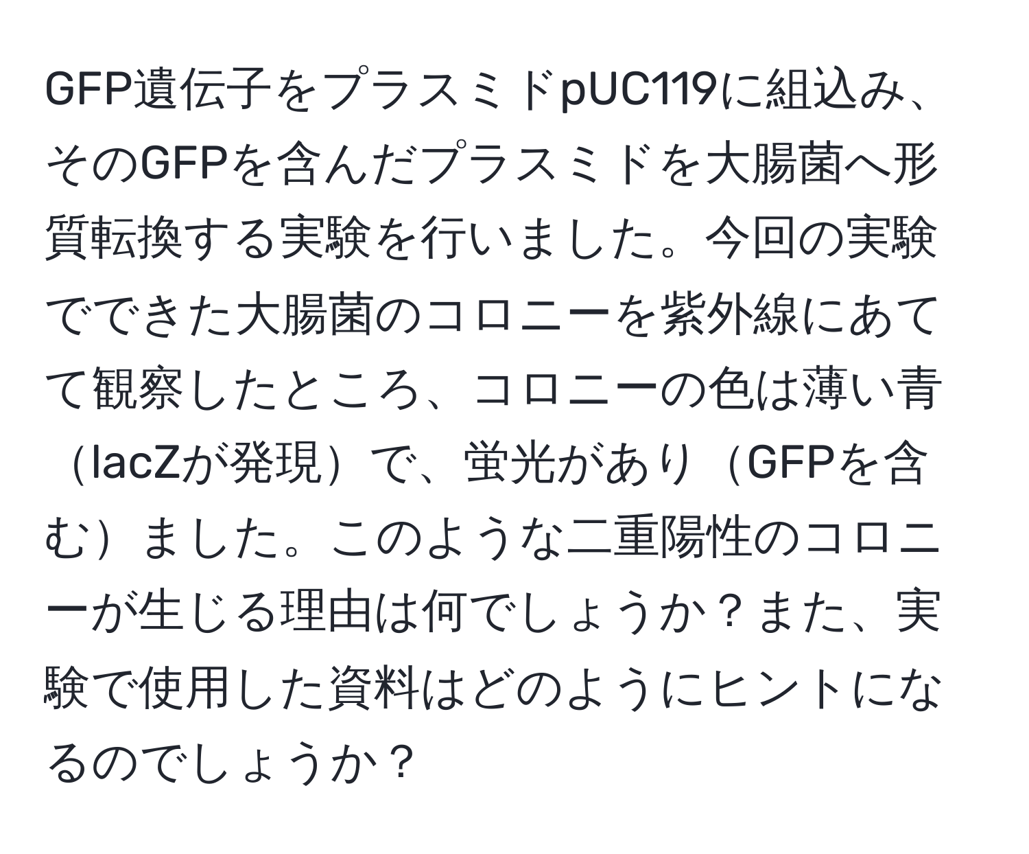 GFP遺伝子をプラスミドpUC119に組込み、そのGFPを含んだプラスミドを大腸菌へ形質転換する実験を行いました。今回の実験でできた大腸菌のコロニーを紫外線にあてて観察したところ、コロニーの色は薄い青lacZが発現で、蛍光がありGFPを含むました。このような二重陽性のコロニーが生じる理由は何でしょうか？また、実験で使用した資料はどのようにヒントになるのでしょうか？