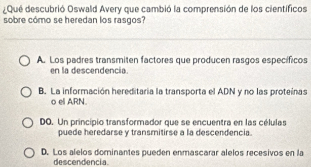 ¿Qué descubrió Oswald Avery que cambió la comprensión de los científicos
sobre cómo se heredan los rasgos?
A. Los padres transmiten factores que producen rasgos específicos
en la descendencia.
B. La información hereditaria la transporta el ADN y no las proteínas
o el ARN.
DO. Un principio transformador que se encuentra en las células
puede heredarse y transmitirse a la descendencia.
D. Los alelos dominantes pueden enmascarar alelos recesivos en la
descendencia.