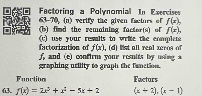 Factoring a Polynomial In Exercises 
63-70, (a) verify the given factors of f(x), 
(b) find the remaining factor(s) of f(x), 
(c) use your results to write the complete 
factorization of f(x) , (d) list all real zeros of
f, and (e) confirm your results by using a 
graphing utility to graph the function. 
Function Factors 
63. f(x)=2x^3+x^2-5x+2 (x+2),(x-1)