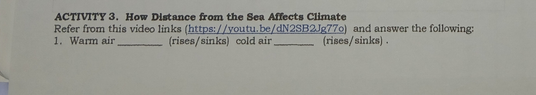 ACTIVITY 3. How Distance from the Sea Affects Climate 
Refer from this video links (https://youtu.be/dN2SB2Jg77o) and answer the following: 
1. Warm air_ (rises/sinks) cold air_ (rises/sinks) .