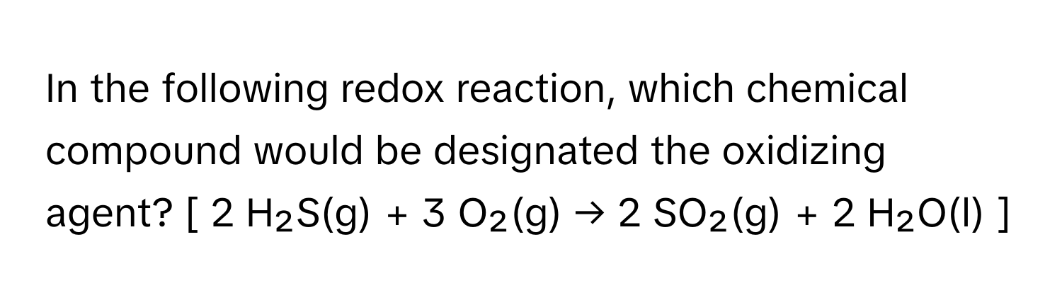 In the following redox reaction, which chemical compound would be designated the oxidizing agent?  [ 2 H₂S(g) + 3 O₂(g) → 2 SO₂(g) + 2 H₂O(l) ]