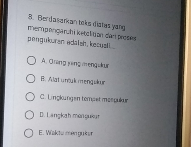 Berdasarkan teks diatas yang
mempengaruhi ketelitian dari proses
pengukuran adalah, kecuali....
A. Orang yang mengukur
B. Alat untuk mengukur
C. Lingkungan tempat mengukur
D. Langkah mengukur
E. Waktu mengukur