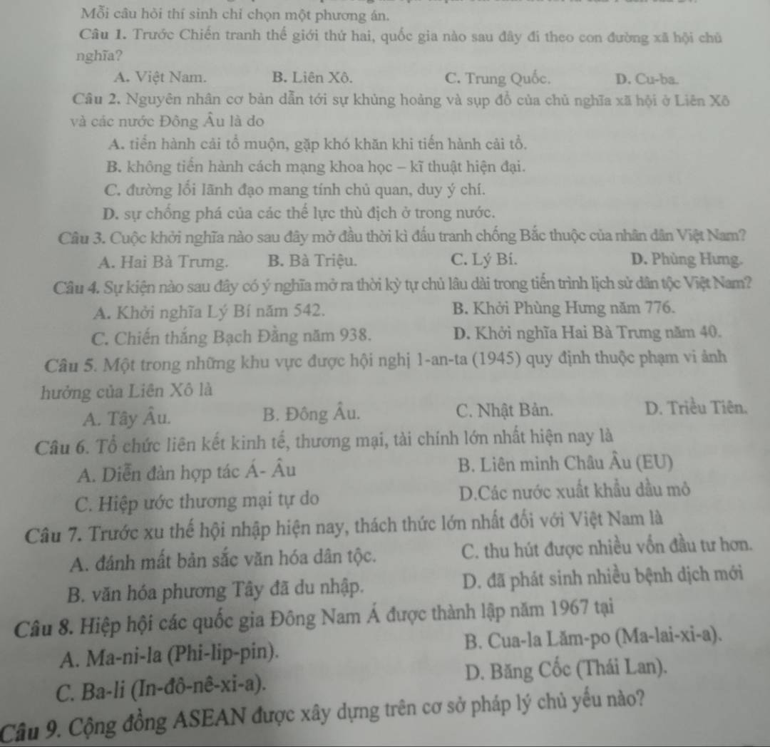 Mỗi câu hỏi thí sinh chỉ chọn một phương án.
Câu 1. Trước Chiến tranh thế giới thứ hai, quốc gia nào sau đây đi theo con đường xã hội chủ
nghĩa?
A. Việt Nam. B. Liên Xộ. C. Trung Quốc. D. Cu-ba.
Câu 2. Nguyên nhân cơ bản dẫn tới sự khủng hoảng và sụp đồ của chủ nghĩa xã hội ở Liên Xô
và các nước Đông Âu là do
A. tiển hành cải tổ muộn, gặp khó khăn khi tiến hành cải tổ.
B. không tiến hành cách mạng khoa học - kĩ thuật hiện đại.
C. đường lối lãnh đạo mang tính chủ quan, duy ý chí.
D. sự chống phá của các thế lực thù địch ở trong nước.
Cầu 3. Cuộc khởi nghĩa nào sau đây mở đầu thời kì đấu tranh chống Bắc thuộc của nhân dân Việt Nam?
A. Hai Bà Trưng. B. Bà Triệu. C. Lý Bí. D. Phùng Hưng.
Câu 4. Sự kiện nào sau đây có ý nghĩa mở ra thời kỳ tự chủ lâu dài trong tiến trình lịch sử dân tộc Việt Nam?
A. Khởi nghĩa Lý Bí năm 542. B. Khởi Phùng Hưng năm 776.
C. Chiến thắng Bạch Đằng năm 938. D. Khởi nghĩa Hai Bà Trưng năm 40.
Câu 5. Một trong những khu vực được hội nghị 1-an-ta (1945) quy định thuộc phạm vi ảnh
hưởng của Liên Xô là
A. Tây Âu. B. Đông Âu. C. Nhật Bản.
D. Triều Tiên.
Câu 6. Tổ chức liên kết kinh tế, thương mại, tài chính lớn nhất hiện nay là
A. Diễn đàn hợp tác Á- Âu B. Liên minh Châu Âu (EU)
C. Hiệp ước thương mại tự do D.Các nước xuất khẩu dầu mô
Câu 7. Trước xu thế hội nhập hiện nay, thách thức lớn nhất đối với Việt Nam là
A. đánh mất bản sắc văn hóa dân tộc. C. thu hút được nhiều vốn đầu tư hơn.
B. văn hóa phương Tây đã du nhập. D. đã phát sinh nhiều bệnh dịch mới
Câu 8. Hiệp hội các quốc gia Đông Nam Á được thành lập năm 1967 tại
A. Ma-ni-la (Phi-lip-pin). B. Cua-la Lăm-po (Ma-lai-xi-a).
C. Ba-li (In-đô-nê-xi-a). D. Băng Cốc (Thái Lan).
Câu 9. Cộng đồng ASEAN được xây dựng trên cơ sở pháp lý chủ yếu nào?