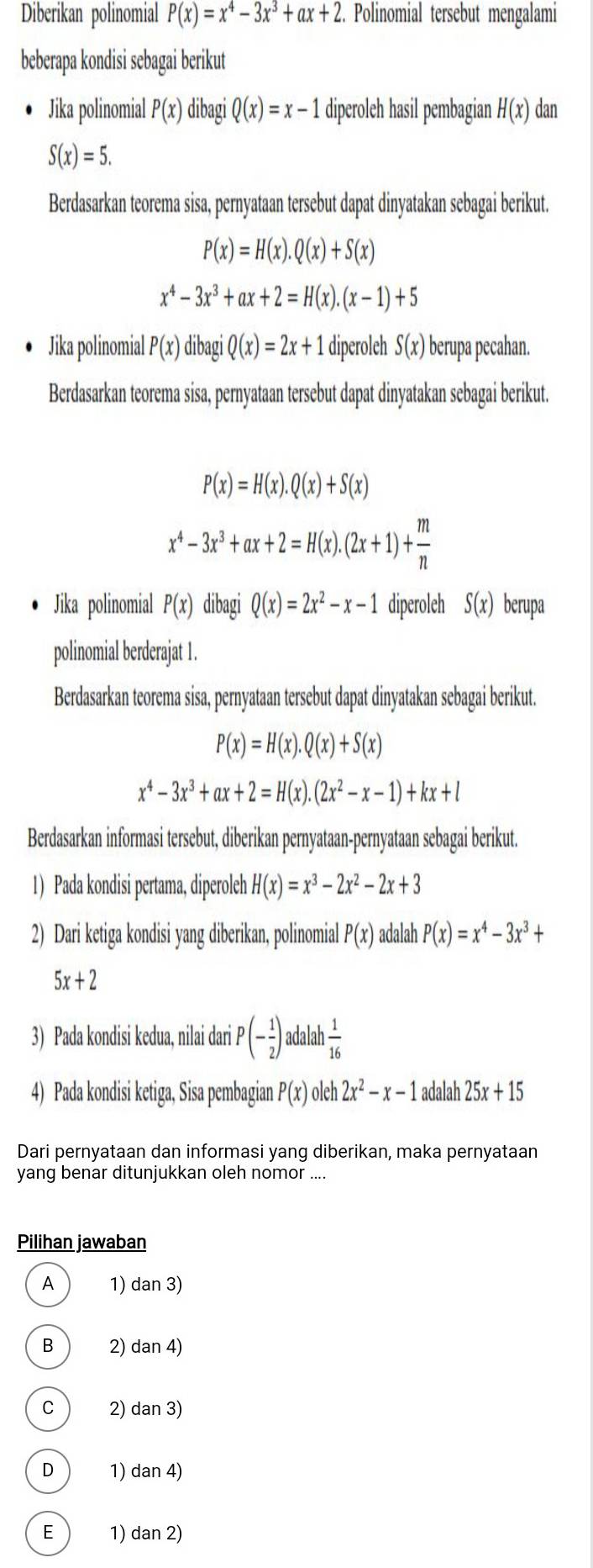 Diberikan polinomial P(x)=x^4-3x^3+ax+2. Polinomial tersebut mengalami
beberapa kondisi sebagai berikut
Jika polinomial P(x) dibagi Q(x)=x-1 diperoleh hasil pembagian H(x) dan
S(x)=5.
Berdasarkan teorema sisa, pernyataan tersebut dapat dinyatakan sebagai berikut.
P(x)=H(x).Q(x)+S(x)
x^4-3x^3+ax+2=H(x).(x-1)+5
Jika polinomial P(x) dibagi Q(x)=2x+1 diperoleh S(x) berupa pecahan.
Berdasarkan teorema sisa, pernyataan tersebut dapat dinyatakan sebagai berikut.
P(x)=H(x).Q(x)+S(x)
x^4-3x^3+ax+2=H(x).(2x+1)+ m/n 
Jika polinomial P(x) dibagi Q(x)=2x^2-x-1 diperoleh S(x) berupa
polinomial berderajat 1 .
Berdasarkan teorema sisa, pernyataan tersebut dapat dinyatakan sebagai berikut.
P(x)=H(x).Q(x)+S(x)
x^4-3x^3+ax+2=H(x).(2x^2-x-1)+kx+l
Berdasarkan informasi tersebut, diberikan pernyataan-pernyataan sebagai berikut.
1) Pada kondisi pertama, diperoleh H(x)=x^3-2x^2-2x+3
2) Dari ketiga kondisi yang diberikan, polinomial P(x) adalah P(x)=x^4-3x^3+
5x+2
3) Pada kondisi kedua, nilai dari P (- 1/2 ) adalah  1/16 
4) Pada kondisi ketiga, Sisa pembagian P(x) oleh 2x^2-x-1 adalah 25x+15
Dari pernyataan dan informasi yang diberikan, maka pernyataan
yang benar ditunjukkan oleh nomor ....
Pilihan jawaban
A 1) dan 3)
B 2) dan 4)
C 2) dan 3)
D 1) dan 4)
E 1) dan 2)