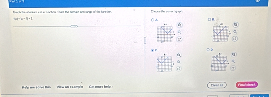 Graph the absolute value function. State the domain and range of the function. Choose the correct graph.
f(x)=|x-4|+1
A.
B.
Ay
B
) C.
D.
4
a
C
Help me solve this View an example Get more help - Clear all Final check