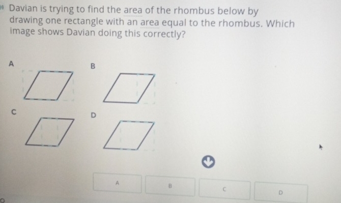 Davian is trying to find the area of the rhombus below by 
drawing one rectangle with an area equal to the rhombus. Which 
image shows Davian doing this correctly? 
A 
C 
D 
A B C D