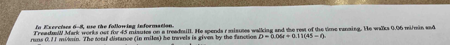 In Exercises 6-8, use the following information. 
Treadmill Mark works out for 45 minutes on a treadmill. He spends t minutes walking and the rest of the time running. He walks 0.06 mi/min and 
runs 0.11 mi/min. The total distance (in miles) he travels is given by the function D=0.06t+0.11(45-t).