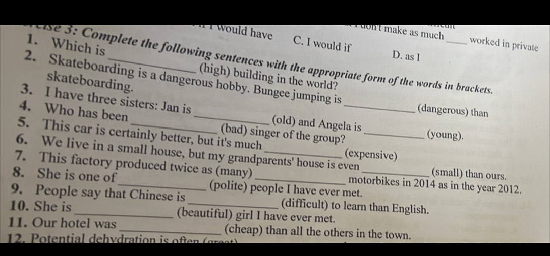 don't make as much worked in private
I would have C. I would if D. as I
1. Which is
se 3: Complete the following sentences with the appropriate form of the words in brackets
(high) building in the world?
2. Skateboarding is a dangerous hobby. Bungee jumping is
skateboarding.
3. I have three sisters: Jan is _(old) and Angela is
(dangerous) than
4. Who has been
(bad) singer of the group?
(young).
5. This car is certainly better, but it's much (expensive)
6. We live in a small house, but my grandparents' house is even (small) than ours.
7. This factory produced twice as (many) motorbikes in 2014 as in the year 2012.
8. She is one of_ (polite) people I have ever met.
9. People say that Chinese is (difficult) to learn than English.
10. She is _(beautiful) girl I have ever met.
11. Our hotel was _(cheap) than all the others in the town.
12. P otential dehvdration is often ( ges