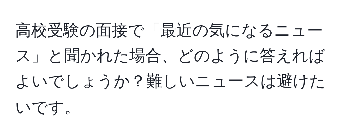 高校受験の面接で「最近の気になるニュース」と聞かれた場合、どのように答えればよいでしょうか？難しいニュースは避けたいです。