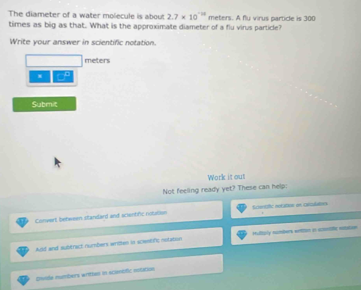 The diameter of a water molecule is about 2.7* 10^(-18) meters. A flu virus particle is 300
times as big as that. What is the approximate diameter of a flu virus particle? 
Write your answer in scientific notation.
meters
x □^(□)
Submit 
Work it out 
Not feeling ready yet? These can help: 
Convert between standard and scientific notation Scientific notation on calzulators 
Add and subtract numbers written in scientific notation Mulitiply numbers writen in scontilic nstation 
Diwide numbers written in scientific notation