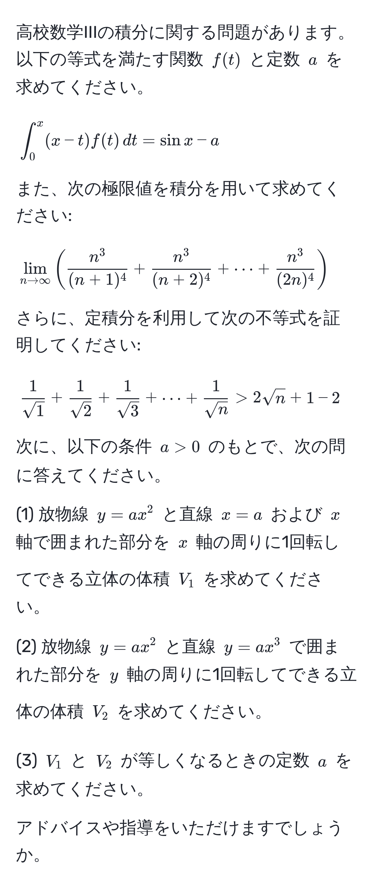 高校数学IIIの積分に関する問題があります。以下の等式を満たす関数 $f(t)$ と定数 $a$ を求めてください。
$$ ∈t_0^(x (x - t) f(t) , dt = sin x - a $$

また、次の極限値を積分を用いて求めてください:
$$ lim_n to ∈fty) ( fracn^3(n+1)^4 + fracn^3(n+2)^4 + ·s + fracn^3(2n)^4 ) $$

さらに、定積分を利用して次の不等式を証明してください:
$$  1/sqrt(1)  +  1/sqrt(2)  +  1/sqrt(3)  + ·s +  1/sqrt(n)  > 2sqrt(n) + 1 - 2 $$

次に、以下の条件 $a > 0$ のもとで、次の問に答えてください。

(1) 放物線 $y = ax^2$ と直線 $x = a$ および $x$ 軸で囲まれた部分を $x$ 軸の周りに1回転してできる立体の体積 $V_1$ を求めてください。

(2) 放物線 $y = ax^2$ と直線 $y = ax^3$ で囲まれた部分を $y$ 軸の周りに1回転してできる立体の体積 $V_2$ を求めてください。

(3) $V_1$ と $V_2$ が等しくなるときの定数 $a$ を求めてください。

アドバイスや指導をいただけますでしょうか。