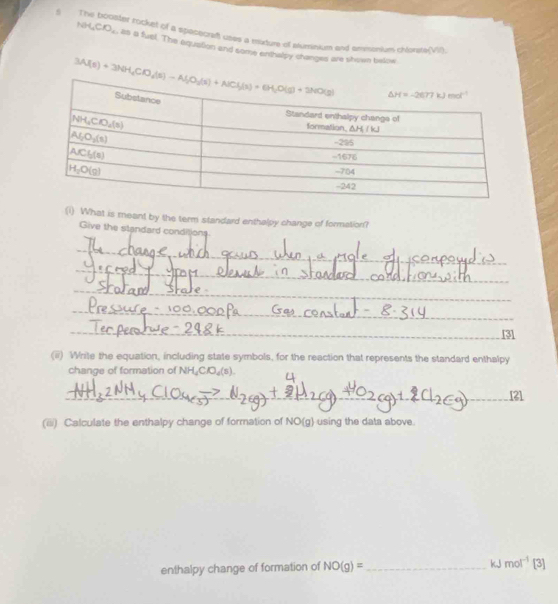 The booster rockett of a spececraf uses a mature of suminum and ummorium choreA(VII).
NH_4ClO_4 , as a fuel. The aquation and some enthalpy changes are shown below
(i) What is meant by the term standard enthalpy change of formation?
Give the standard conditions
_
_
_
_
_
(ii) Write the equation, including state symbols, for the reaction that represents the standard enthalpy
change of formation of NH_4ClO_4(s).
_
_
[2]
(iii) Calculate the enthalpy change of formation of NO(g) using the data above
enthalpy change of formation of NO(g)= _
kJ mol^(-1) [3]