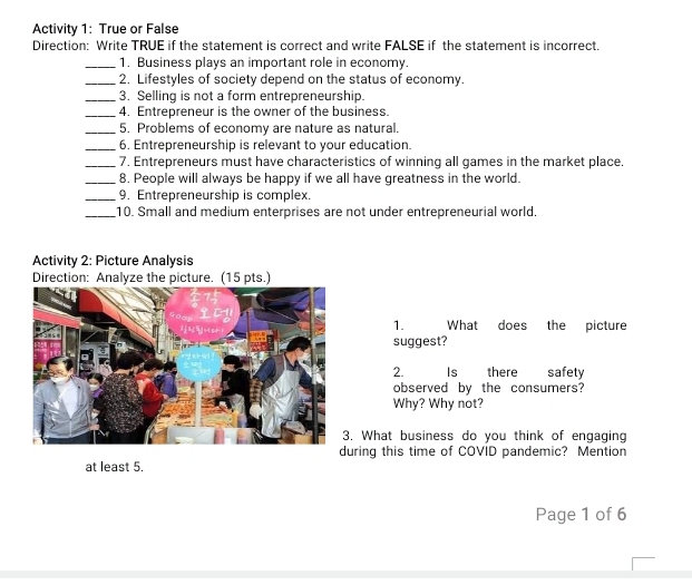 Activity 1: True or False 
Direction: Write TRUE if the statement is correct and write FALSE if the statement is incorrect. 
_1. Business plays an important role in economy. 
_2. Lifestyles of society depend on the status of economy. 
_3. Selling is not a form entrepreneurship. 
_4. Entrepreneur is the owner of the business. 
_5. Problems of economy are nature as natural. 
_6. Entrepreneurship is relevant to your education. 
_7. Entrepreneurs must have characteristics of winning all games in the market place. 
_8. People will always be happy if we all have greatness in the world. 
_9. Entrepreneurship is complex. 
_10. Small and medium enterprises are not under entrepreneurial world. 
Activity 2: Picture Analysis 
Direction: Analyze the picture. (15 pts.) 
1. What does the picture 
suggest? 
2. Is there safety 
observed by the consumers? 
Why? Why not? 
. What business do you think of engaging 
uring this time of COVID pandemic? Mention 
at least 5. 
Page 1 of 6