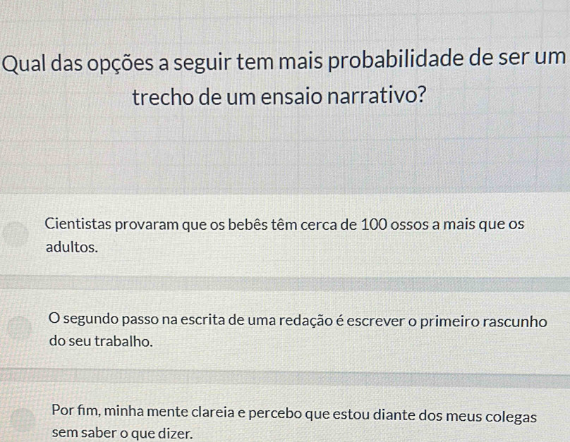 Qual das opções a seguir tem mais probabilidade de ser um
trecho de um ensaio narrativo?
Cientistas provaram que os bebês têm cerca de 100 ossos a mais que os
adultos.
O segundo passo na escrita de uma redação é escrever o primeiro rascunho
do seu trabalho.
Por fim, minha mente clareia e percebo que estou diante dos meus colegas
sem saber o que dizer.