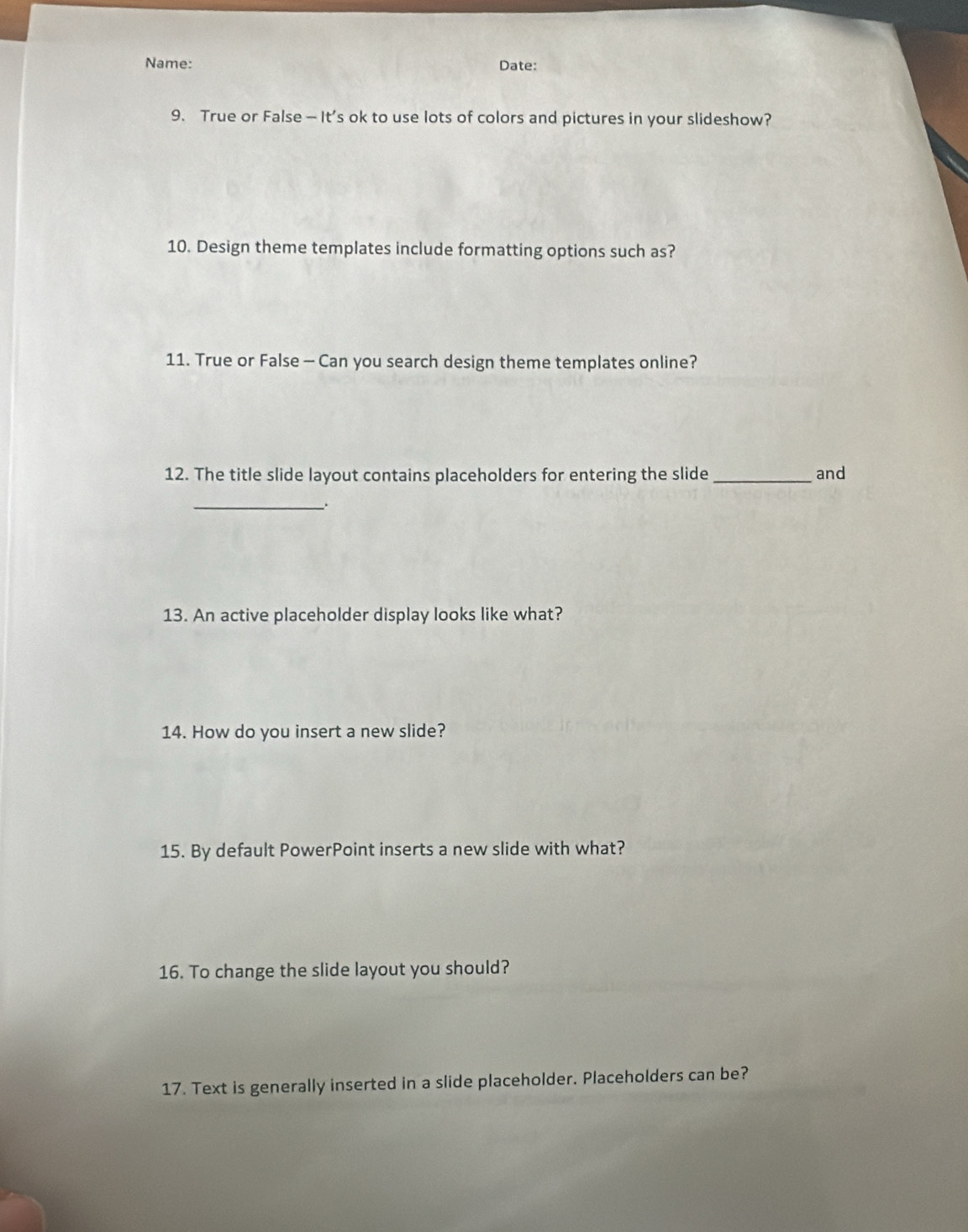 Name: Date: 
9. True or False — It’s ok to use lots of colors and pictures in your slideshow? 
10. Design theme templates include formatting options such as? 
11. True or False — Can you search design theme templates online? 
12. The title slide layout contains placeholders for entering the slide_ and 
_ 
13. An active placeholder display looks like what? 
14. How do you insert a new slide? 
15. By default PowerPoint inserts a new slide with what? 
16. To change the slide layout you should? 
17. Text is generally inserted in a slide placeholder. Placeholders can be?