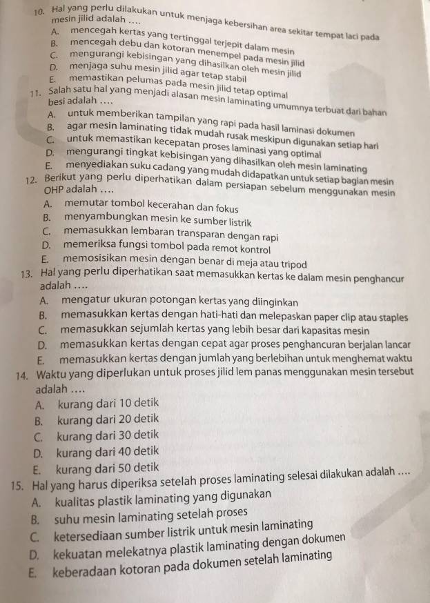 mesin jilid adalah ....
10. Hal yang perlu dilakukan untuk menjaga kebersihan area sekitar tempat laci pada
A. mencegah kertas yang tertinggal terjepit dalam mesin
B. mencegah debu dan kotoran menempel pada mesin jilid
C. mengurangi kebisingan yang dihasilkan oleh mesin jilid
D. menjaga suhu mesin jilid agar tetap stabil
E. memastikan pelumas pada mesin jilid tetap optimal
besi adalah ....
11. Salah satu hal yang menjadi alasan mesin laminating umumnya terbuat dari bahan
A.  untuk memberikan tampilan yang rapi pada hasil laminasi dokumen
B. agar mesin laminating tidak mudah rusak meskipun digunakan setiap har
C. untuk memastikan kecepatan proses laminasi yang optimal
D.  mengurangi tingkat kebisingan yang dihasilkan oleh mesin laminating
E.  menyediakan suku cadang yang mudah didapatkan untuk setiap bagian mesin
12. Berikut yang perlu diperhatikan dalam persiapan sebelum menggunakan mesin
OHP adalah ....
A. memutar tombol kecerahan dan fokus
B. menyambungkan mesin ke sumber listrik
C. memasukkan lembaran transparan dengan rapi
D. memeriksa fungsi tombol pada remot kontrol
E. memosisikan mesin dengan benar di meja atau tripod
13. Hal yang perlu diperhatikan saat memasukkan kertas ke dalam mesin penghancur
adalah ....
A. mengatur ukuran potongan kertas yang diinginkan
B. memasukkan kertas dengan hati-hati dan melepaskan paper clip atau staples
C. memasukkan sejumlah kertas yang lebih besar dari kapasitas mesin
D. memasukkan kertas dengan cepat agar proses penghancuran berjalan lancar
E. memasukkan kertas dengan jumlah yang berlebihan untuk menghemat waktu
14. Waktu yang diperlukan untuk proses jilid lem panas menggunakan mesin tersebut
adalah ....
A. kurang dari 10 detik
B. kurang dari 20 detik
C. kurang dari 30 detik
D. kurang dari 40 detik
E. kurang dari 50 detik
15. Hal yang harus diperiksa setelah proses laminating selesai dilakukan adalah ..
A. kualitas plastik laminating yang digunakan
B. suhu mesin laminating setelah proses
C. ketersediaan sumber listrik untuk mesin laminating
D. kekuatan melekatnya plastik laminating dengan dokumen
E. keberadaan kotoran pada dokumen setelah laminating