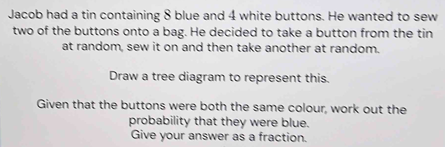 Jacob had a tin containing 8 blue and 4 white buttons. He wanted to sew 
two of the buttons onto a bag. He decided to take a button from the tin 
at random, sew it on and then take another at random. 
Draw a tree diagram to represent this. 
Given that the buttons were both the same colour, work out the 
probability that they were blue. 
Give your answer as a fraction.