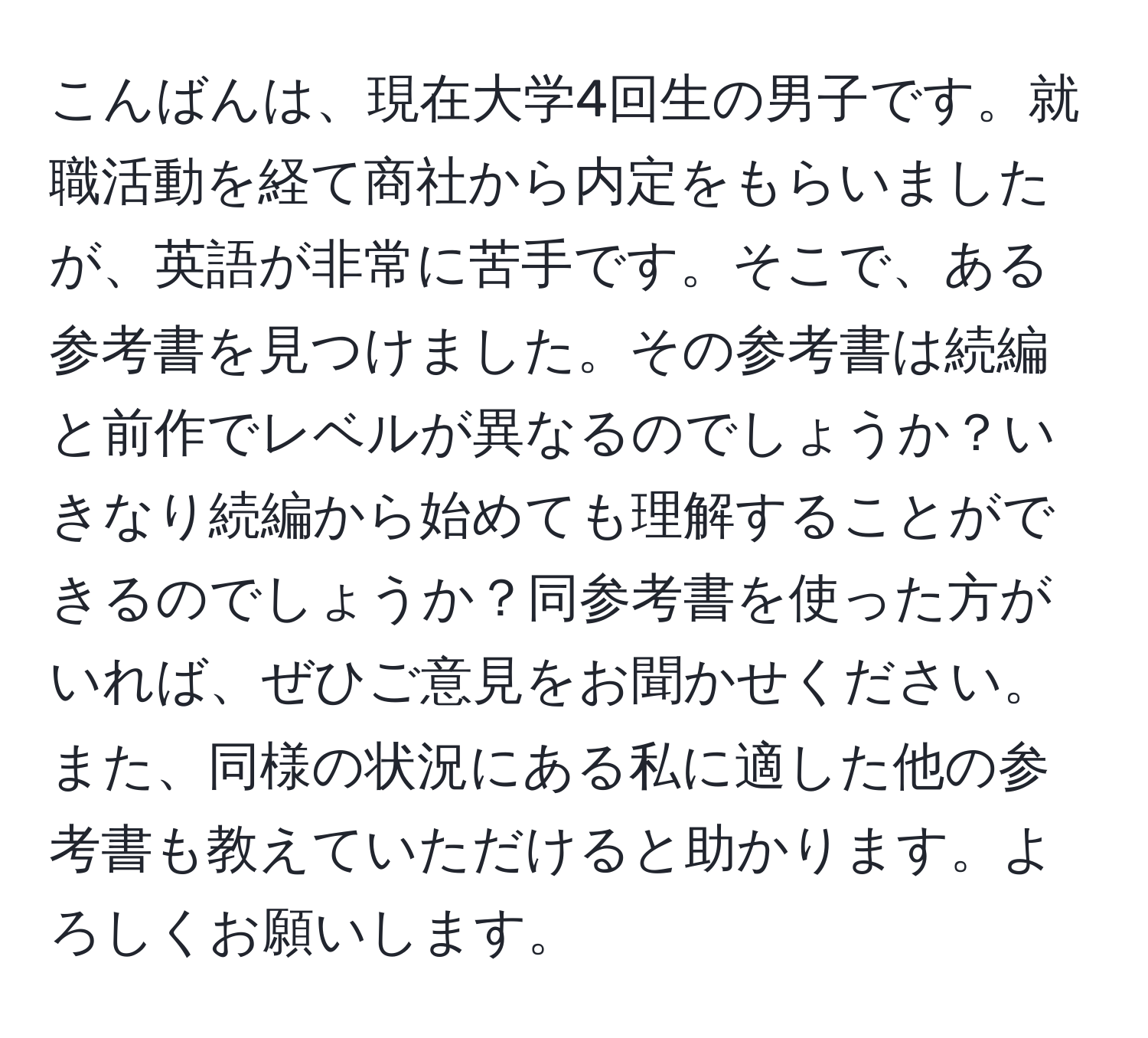 こんばんは、現在大学4回生の男子です。就職活動を経て商社から内定をもらいましたが、英語が非常に苦手です。そこで、ある参考書を見つけました。その参考書は続編と前作でレベルが異なるのでしょうか？いきなり続編から始めても理解することができるのでしょうか？同参考書を使った方がいれば、ぜひご意見をお聞かせください。また、同様の状況にある私に適した他の参考書も教えていただけると助かります。よろしくお願いします。