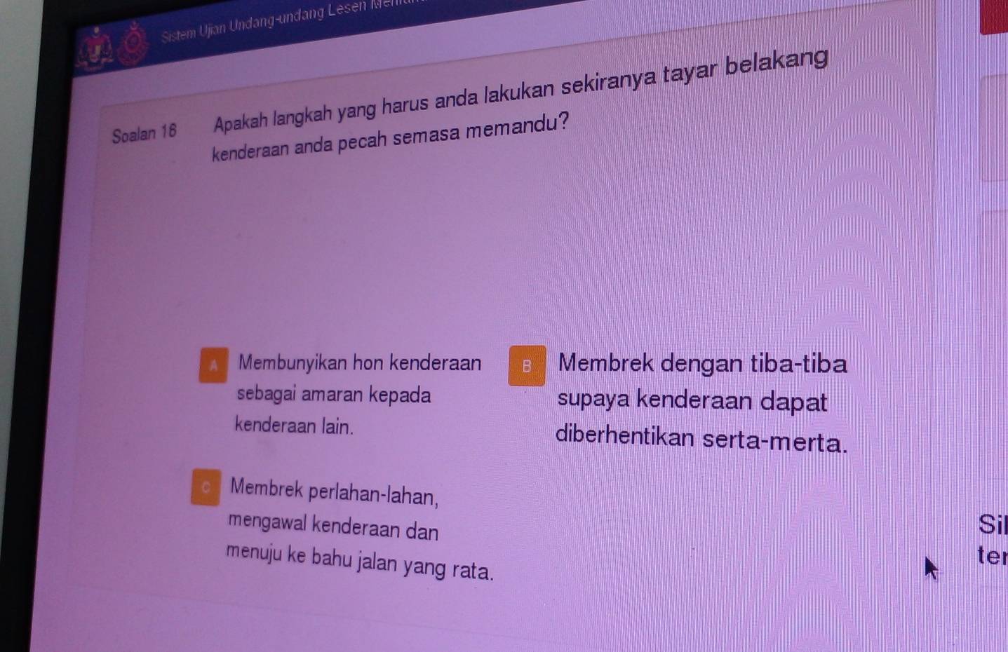 Sistem Ujian Undang-undang Lesell 
Soalan 16 Apakah langkah yang harus anda lakukan sekiranya tayar belakang
kenderaan anda pecah semasa memandu?
Membunyikan hon kenderaan B Membrek dengan tiba-tiba
sebagai amaran kepada supaya kenderaan dapat
kenderaan lain. diberhentikan serta-merta.
Membrek perlahan-lahan,
mengawal kenderaan dan
Sil
ter
menuju ke bahu jalan yang rata.