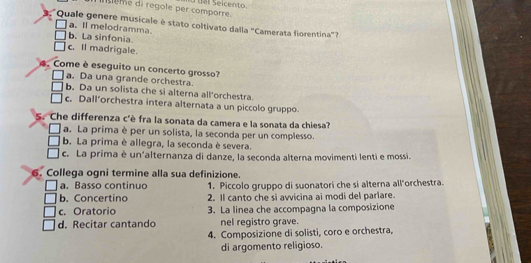 del Seicento.
ème di regole per comporre.
Quale genere musicale è stato coltivato dalla "Camerata fiorentina”?
a. Il melodramma.
b. La sinfonia.
c. Il madrigale.
4. Come è eseguito un concerto grosso?
a. Da una grande orchestra.
b. Da un solista che si alterna all’orchestra.
c. Dall’orchestra intera alternata a un piccolo gruppo.
5. Che differenza c'è fra la sonata da camera e la sonata da chiesa?
a. La prima è per un solista, la seconda per un complesso.
b. La prima è allegra, la seconda è severa.
c. La prima è un’alternanza di danze, la seconda alterna movimenti lenti e mossi.
6. Collega ogni termine alla sua definizione.
a. Basso continuo 1. Piccolo gruppo di suonatori che si alterna all’orchestra.
b. Concertino 2. Il canto che si avvicina ai modi del parlare.
c. Oratorio 3. La linea che accompagna la composizione
d. Recitar cantando nel registro grave.
4. Composizione di solisti, coro e orchestra,
di argomento religioso.