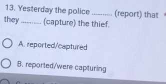 Yesterday the police _(report) that
they ........... (capture) the thief.
A. reported/captured
B. reported/were capturing