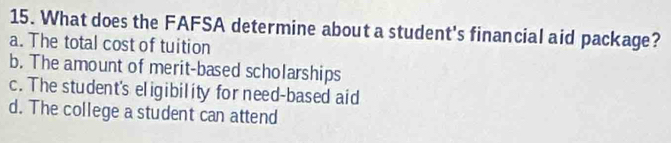 What does the FAFSA determine about a student's financial aid package?
a. The total cost of tuition
b. The amount of merit-based scholarships
c. The student's eligibility for need-based aid
d. The college a student can attend