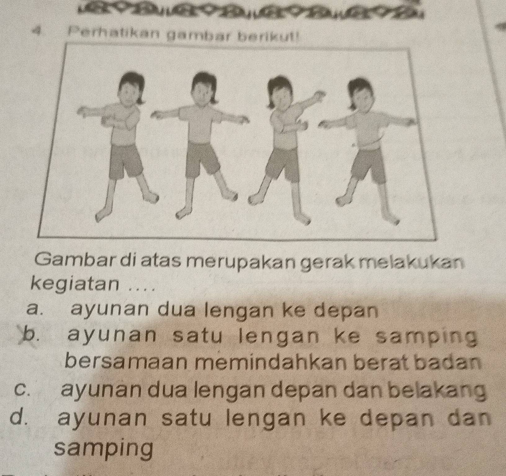 Perhatikan gambar berikut!
Gambar di atas merupakan gerak melakukan
kegiatan ....
a. ayunan dua lengan ke depan
b. ayunan satu lengan ke samping
bersamaan memindahkan berat badan
c. ayunan dua lengan depan dan belakang
d. ayunan satu lengan ke depan dan
samping