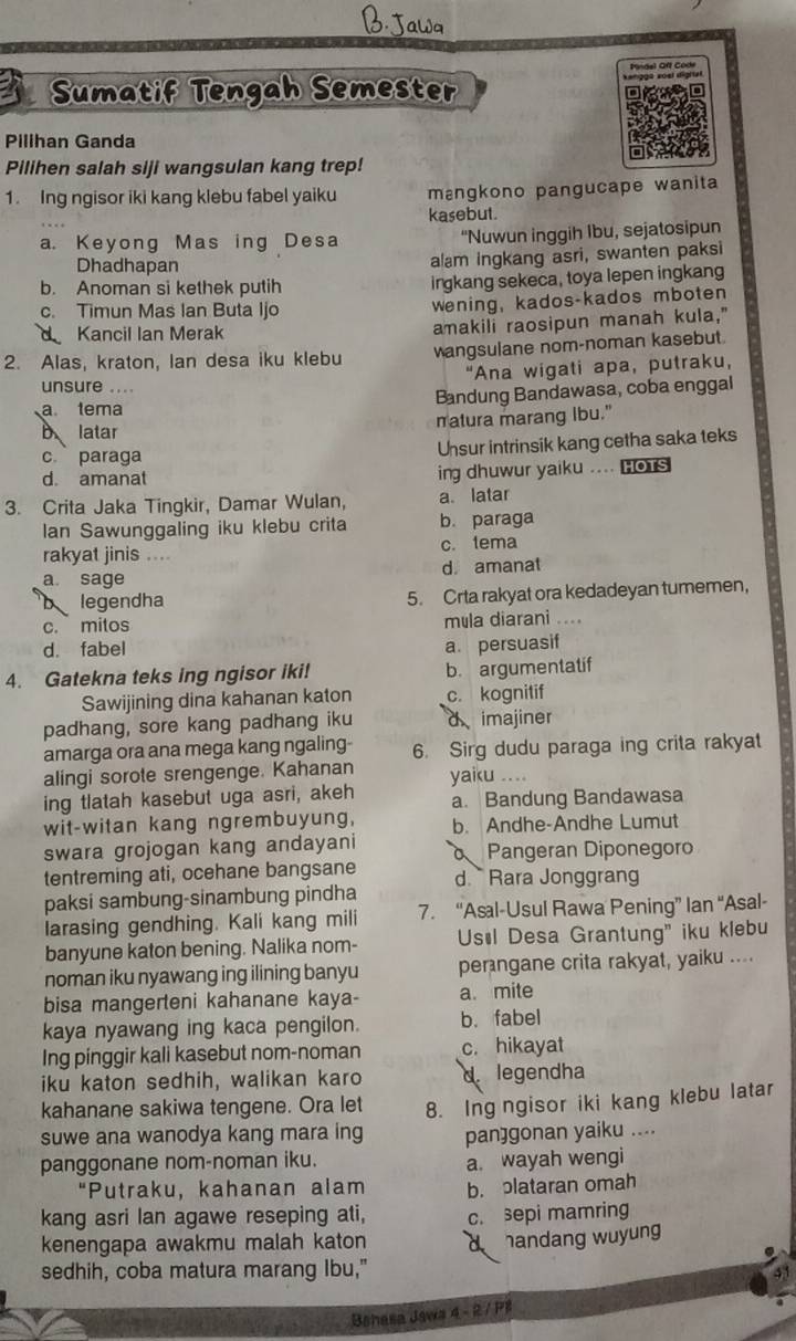 Sumatif Tengah Semester
Pillhan Ganda
Pilihen salah siji wangsulan kang trep!
1. Ing ngisor iki kang klebu fabel yaiku mạngkono pangucape wanita
kasebut.
a. Keyong Mas ing Desa “Nuwun inggih Ibu, sejatosipun
Dhadhapan
alam ingkang asri, swanten paksi
b. Anoman si kethek putih irgkang sekeca, toya lepen ingkang
c. Timun Mas Ian Buta Ijo wening, kados-kados mboten
Kancil Ian Merak amakili raosipun manah kula,"
2. Alas, kraton, Ian desa iku klebu angsulane nom-noman kasebut
"Ana wigati apa, putraku,
unsure ....
Bandung Bandawasa, coba enggal
a tema
b latar matura marang Ibu."
c paraga Unsur intrinsik kang cetha saka teks
d. amanat ing dhuwur yaiku .... HoTs
3. Crita Jaka Tingkir, Damar Wulan, a latar
lan Sawunggaling iku klebu crita b. paraga
rakyat jinis .... c. tema
a sage d. amanat
legendha 5. Crta rakyat ora kedadeyan tumemen,
c. mitos mula diarani ....
d. fabel a. persuasif
4. Gatekna teks ing ngisor iki! b. argumentatif
Sawijining dina kahanan katon c. kognitif
padhang, sore kang padhang iku d imajiner
amarga ora ana mega kang ngaling 6. Sirg dudu paraga ing crita rakyat
alingi sorote srengenge. Kahanan yaiku ….
ing tlatah kasebut uga asri, akeh a. Bandung Bandawasa
wit-witan kang ngrembuyung, b. Andhe-Andhe Lumut
swara grojogan kang andayani Pangeran Diponegor
tentreming ati, ocehane bangsane
paksi sambung-sinambung pindha d. Rara Jonggrang
larasing gendhing. Kali kang mili 7. “Asal-Usul Rawa Pening” Ian “Asal-
banyune katon bening. Nalika nom- Usøl Desa Grantung" iku klebu
noman iku nyawang ing ilining banyu perngane crita rakyat, yaiku ....
bisa mangerteni kahanane kaya- a. mite
kaya nyawang ing kaca pengilon. b. fabel
Ing pinggir kali kasebut nom-noman c. hikayat
iku katon sedhih, walikan karo 1. legendha
kahanane sakiwa tengene. Ora let
suwe ana wanodya kang mara ing 8. Ing ngisor iki kang klebu latar
pan]gonan yaiku ....
panggonane nom-noman iku.
a. wayah wengi
“Putraku, kahanan alam b. plataran omah
kang asri Ian agawe reseping ati, c. sepi mamring
kenengapa awakmu malah katon d handang wuyung
sedhih, coba matura marang Ibu,"
Bshasa Jawa 4 - 2 / PB