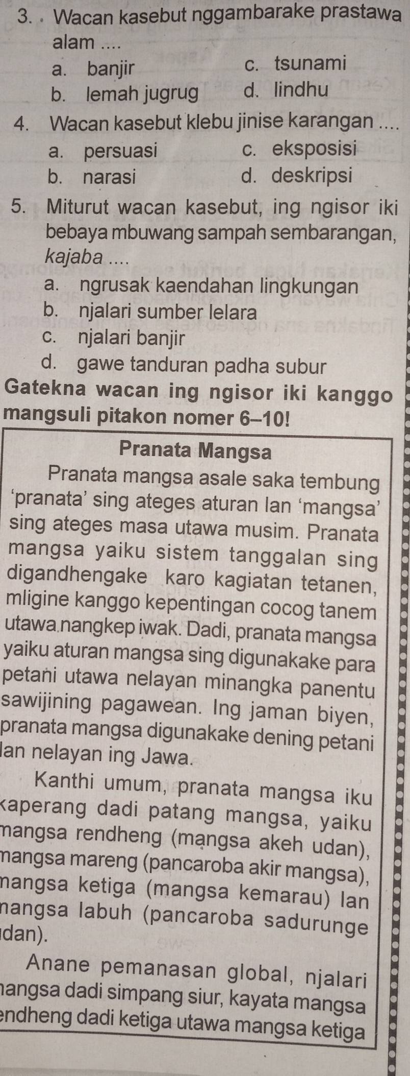 Wacan kasebut nggambarake prastawa
alam ....
a. banjir c. tsunami
b. lemah jugrug d. lindhu
4. Wacan kasebut klebu jinise karangan ....
a. persuasi c. eksposisi
b. narasi d. deskripsi
5. Miturut wacan kasebut, ing ngisor iki
bebaya mbuwang sampah sembarangan,
kajaba ....
a. ngrusak kaendahan lingkungan
b. njalari sumber lelara
c. njalari banjir
d. gawe tanduran padha subur
Gatekna wacan ing ngisor iki kanggo
mangsuli pitakon nomer 6-10!
Pranata Mangsa
Pranata mangsa asale saka tembung
‘pranata’ sing ateges aturan lan ‘mangsa’
sing ateges masa utawa musim. Pranata
mangsa yaiku sistem tanggalan sing
digandhengake karo kagiatan tetanen,
mligine kanggo kepentingan cocog tanem
utawa nangkep iwak. Dadi, pranata mangsa
yaiku aturan mangsa sing digunakake para
petani utawa nelayan minangka panentu
Kanthi umum, pranata mangsa iku 
sawijining pagawean. Ing jaman biyen,
pranata mangsa digunakake dening petani
Ian nelayan ing Jawa.
kaperang dadi patang mangsa, yaiku
mangsa rendheng (mạngsa akeh udan),
mangsa mareng (pancaroba akir mangsa),
mangsa ketiga (mangsa kemarau) lan
mangsa labuh (pancaroba sadurunge
dan).
Anane pemanasan global, njalari
mangsa dadi simpang siur, kayata mangsa
endheng dadi ketiga utawa mangsa ketiga