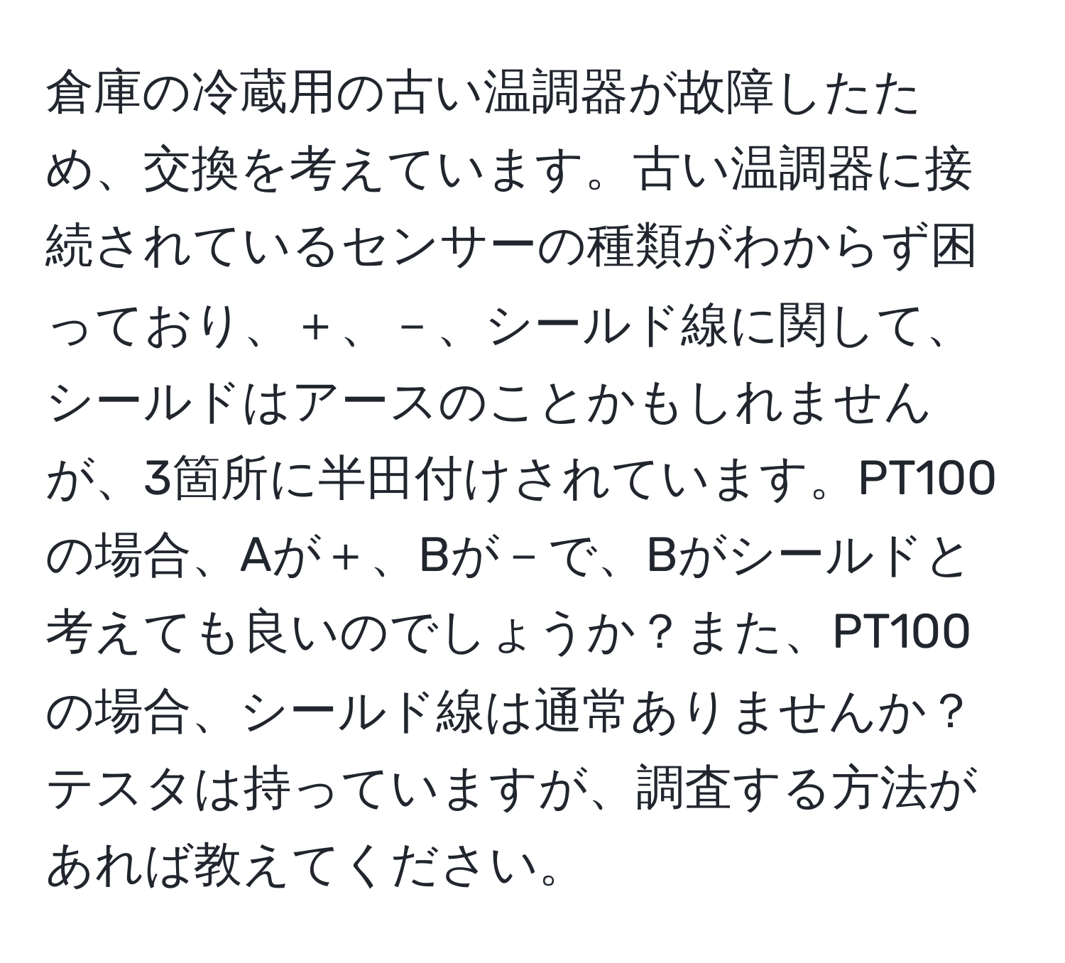 倉庫の冷蔵用の古い温調器が故障したため、交換を考えています。古い温調器に接続されているセンサーの種類がわからず困っており、＋、－、シールド線に関して、シールドはアースのことかもしれませんが、3箇所に半田付けされています。PT100の場合、Aが＋、Bが－で、Bがシールドと考えても良いのでしょうか？また、PT100の場合、シールド線は通常ありませんか？テスタは持っていますが、調査する方法があれば教えてください。