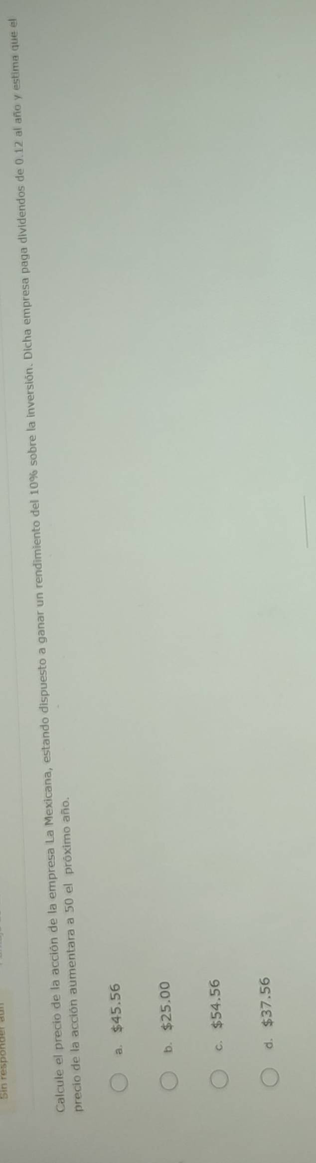 Calcule el precio de la acción de la empresa La Mexicana, estando dispuesto a ganar un rendimiento del 10% sobre la inversión. Dicha empresa paga dividendos de 0.12 al año y estima que el
precio de la acción aumentara a 50 el próximo año.
a. $45.56
b. $25.00
c. $54.56
d. $37.56
_