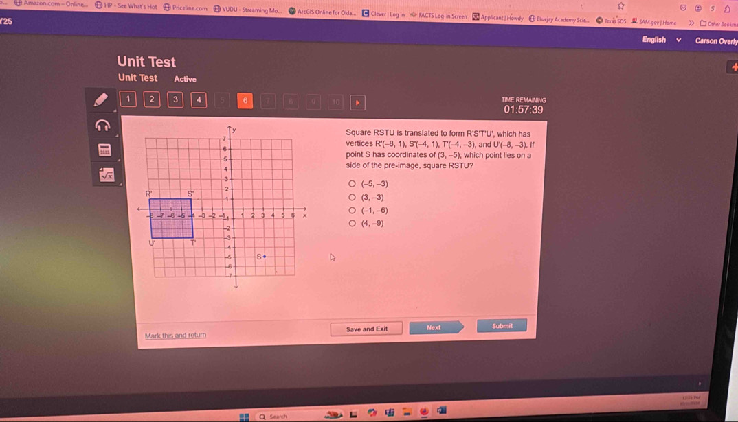 Amazon.com - Online HP - See What's Hot Priceline.com VUDU - Streaming Mo.. ArcGIS Online for Okla... Clever | Log in FACTS Log-in Screen Bluejay Academy Scie
Applicant | Howdy
25 SAM.gov| Home > □ Other Bookm
English Carson Overly
Unit Test
Unit Test Active
1 2 3 4 6 Te 10 TIME REMAINING
01:57:39
Square RSTU is translated to form R'S'T'U', which has
vertices R'(-8,1), S'(-4,1), T'(-4,-3), and U'(-8,-3)
). If
point S has coordinates of(3,-5), , which point lies on a
side of the pre-image, square RSTU?
(-5,-3)
(3,-3)
(-1,-6)
(4,-9)
Mark this and return Save and Exit Next Submit
Search
