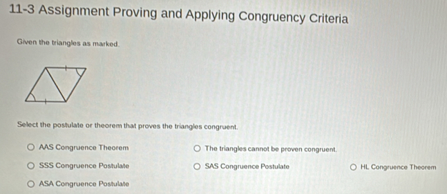 11-3 Assignment Proving and Applying Congruency Criteria
Given the triangles as marked.
Select the postulate or theorem that proves the triangles congruent.
AAS Congruence Theorem The triangles cannot be proven congruent.
SSS Congruence Postulate SAS Congruence Postulate HL Congruence Theorem
ASA Congruence Postulate