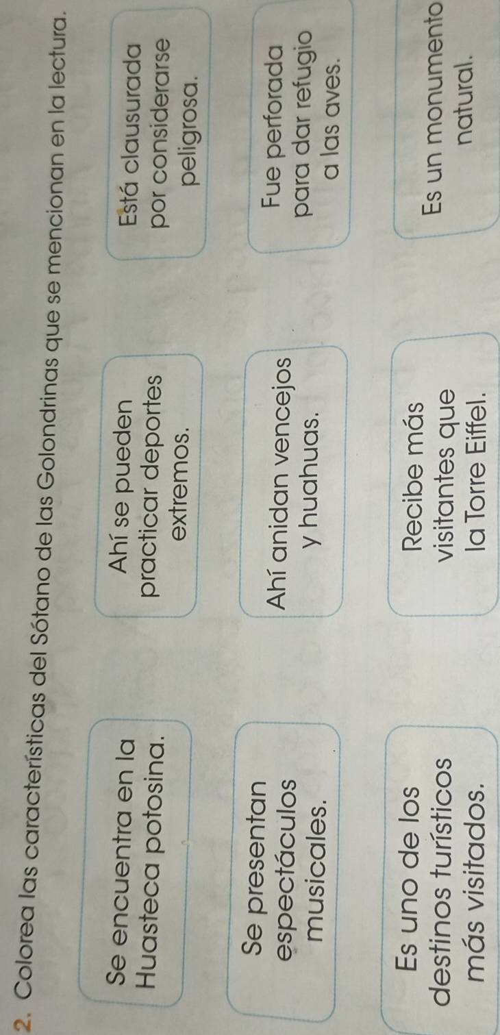 Colorea las características del Sótano de las Golondrinas que se mencionan en la lectura.
Se encuentra en la
Ahí se pueden Está clausurada
practicar deportes
Huasteca potosina. por considerarse
extremos.
peligrosa.
Se presentan
espectáculos
Ahí anidan vencejos
Fue perforada
musicales. y huahuas.
para dar refugio
a las aves.
Es uno de los Recibe más
destinos turísticos visitantes que
Es un monumento
más visitados. la Torre Eiffel.
natural.