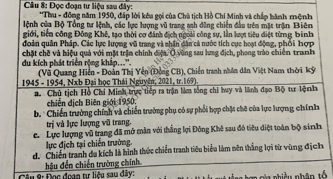 Đọc đoạn tư liệu sau đây:
*Thu - đông năm 1950, đáp lời kêu gọi của Chủ tịch Hồ Chí Minh và chấp hành mệnh
lệnh của Bộ Tổng tư lệnh, các lực lượng vũ trang anh dũng chiến đấu trên mặt trận Biên
giới, tiến công Đông Khê, tạo thời cơ đánh địch ngoài công sự, lần lượt tiêu diệt từng binh
đoàn quân Pháp. Các lực lượng vũ trang và nhân dân cả nước tích cực hoạt động, phối hợp
chặt chẽ và hiệu quả với mặt trận chính diện. Ở yùng sau lưng địch, phong trào chiến tranh
du kích phát triển rộng khắp...”.
(Vũ Quang Hiển - Đoàn Thị Yến (Động CB), Chiến tranh nhân dân Việt Nam thời kỳ
1945 - 1954, Nxb Đại học Thái Nguyên, 2021, tr.169).
a. Chủ tịch Hồ Chí Minh trực tiếp ra trận làm tổng chỉ huy và lãnh đạo Bộ tư lệnh
chiến dịch Biên giới 1950.
b. * Chiến trường chính và chiến trường phụ có sự phối hợp chặt chẽ của lực lượng chính
trị và lực lượng vũ trang.
c. Lực lượng vũ trang đã mở màn với thắng lợi Đông Khê sau đó tiêu diệt toàn bộ sinh
lực địch tại chiến trường.
d. Chiến tranh du kích là hình thức chiến tranh tiêu biểu làm nên thắng lợi từ vùng địch
hậu đến chiến trường chính.
Câu 9: Đọc đoan tư liệu sau đây:
hợ n của nhiều nhân tố