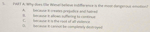 Why does Elie Wiesel believe indifference is the most dangerous emotion?
A. because it creates prejudice and hatred
B. because it allows suffering to continue
C. because it is the root of all violence
D. because it cannot be completely destroyed