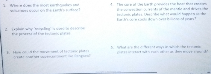 Where does the most earthquakes and 4. The core of the Earth provides the heat that creates 
volcanoes occur on the Earth's surface? the convection currents of the mantle and drives the 
tectonic plates. Describe what would happen as the 
Earth's core cools down over billions of years? 
2. Explain why ‘recycling’ is used to describe 
the process of the tectonic plates. 
5. What are the different ways in which the tectonic 
3. How could the movement of tectonic plates plates interact with each other as they move around? 
create another supercontinent like Pangaea?