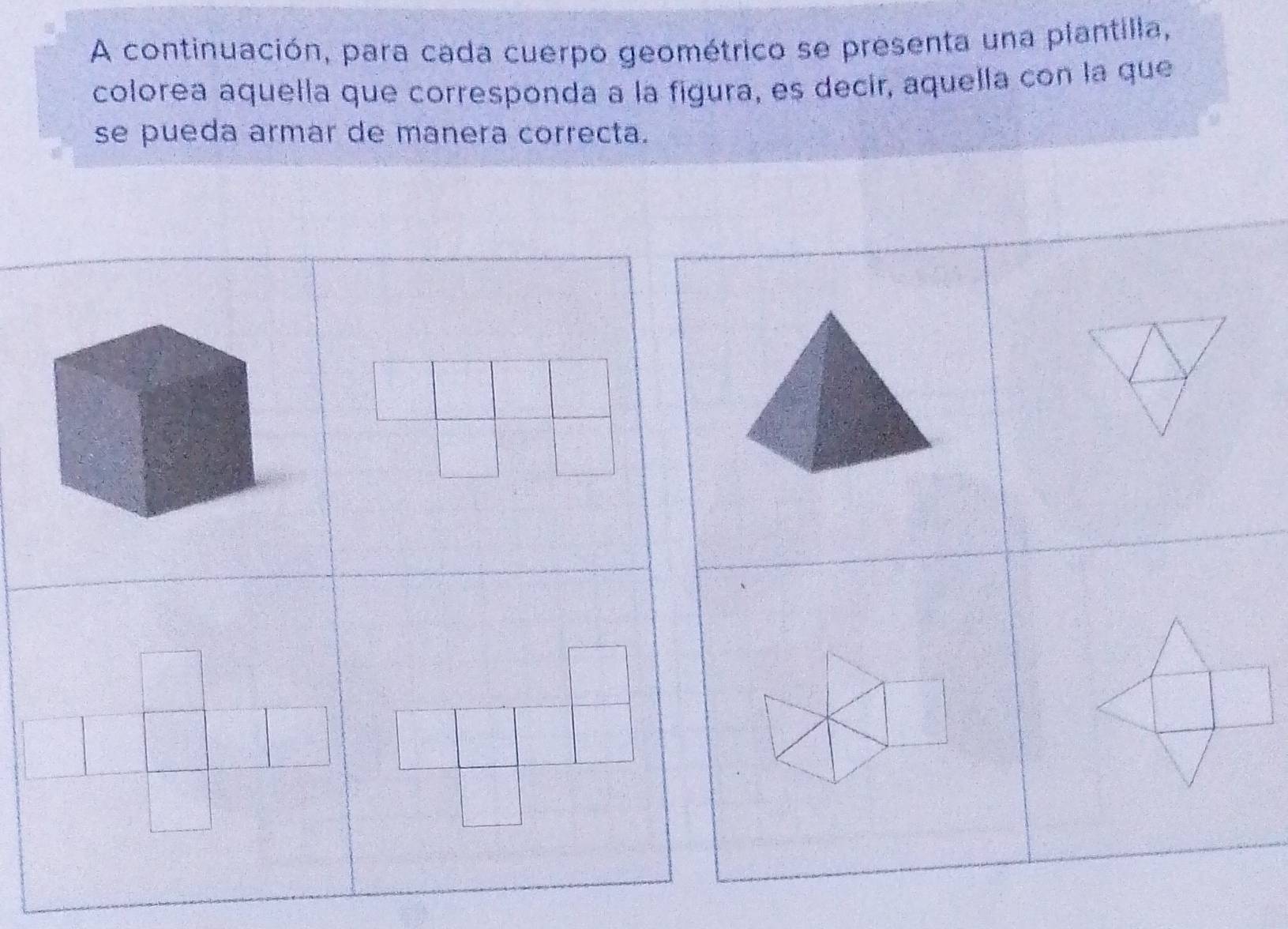 A continuación, para cada cuerpo geométrico se presenta una plantilla, 
colorea aquella que corresponda a la figura, es decir, aquella con la que 
se pueda armar de manera correcta.