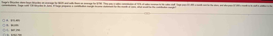 Sage's Bicycles store buys bicycles on average for $620 and sells them on average for $790. They pay a sales commission of 15% of sales revenue tas his sales staff. Sage pay 1.400 a month rent for te toe tan as par ts 570 month to is staf in addition to the
commissions. Sage sold 130 bicycles in June. If Sage prepares a contribution margin income statement for the month of June, what would be the contribution margin?
A. $15,405
B. $6,695
C. $87,295
D. $102,700