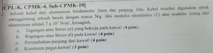 [ CPL-K, CPMK-4, Sub- CPMK-10 ] 
2. Sebuahı kabel dari alumunium berdiameter 2mm dan panjang 10m. Kabel tersebut digunakan untuk 
menggantung sebuah benda dengan massa 5kg. Jika modulus elastitisitas (E) atau modulus young dari 
alumunium adalah 7* 10^7N/m^2 , hitunglah, 
a. Tegangan atau Stress (σ) yang bekerja pada kawat! (4 poin) 
b. Regangan atau Strain (δ) pada kawat! (4 poin) 
c. Pertambahan panjang dari kawat! (4 poin) 
d. Konstanta pegas kawat! (3 poin)