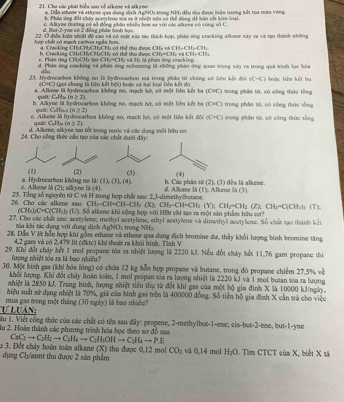 Cho các phát biểu sau về alkene và alkyne:
a. Dẫn ethene và ethyne qua dung dịch AgNO3 trong NH3 đều thu được hiện tượng kết tủa màu vàng.
b. Phản ứng đốt cháy acetylene tỏa ra ít nhiệt nên có thể dùng để hàn cắt kim loại.
c. Alkyne thường có số đồng phân nhiều hơn so với các alkene có cùng số C.
d. But-2-yne có 2 đồng phân hình học.
22. Ở điều kiện nhiệt độ cao và có mặt xúc tác thích hợp, phản ứng cracking alkane xảy ra và tạo thành những
hợp chất có mạch carbon ngắn hơn.
a. Cracking CH₃CH₂CH₂CH3 có thể thu được CH_4 và CH_3-CH_2-CH_3.
b. Cracking CH₃CH₂CH₂CH3 có thể thu được CH_2=CH_2 và CH_3-CH_3.
c.  Phản ứng CH_3CH_3 tạo CH_2=CH_2 và H_2 là phản ứng cracking.
d. Phản ứng cracking và phản ứng reforming là những phản ứng quan trọng xảy ra trong quá trình lọc hóa
dầu.
23. Hydrocarbon không no là hydrocarbon mà trong phân tử chúng có liên kết đôi (C=C) hoặc liên kết ba
(Cequiv C) (gọi chung là liên kết bội) hoặc cả hai loại liên kết đó.
a. Alkene là hydrocarbon không no, mạch hở, có một liên kết ba (Cequiv C) trong phân tử, có công thức tồng
quát:. CnH2n (n≥ 2).
b. Alkyne là hydrocarbon không no, mạch hở, có một liên kết ba (Cequiv C) trong phân tử, có công thức tổng
quát: C_nH_2n-2(n≥ 2)
c. Alkene là hydrocarbon không no, mạch hở, có một liên kết đôi (C=C) trong phân tử, có công thức tổng
quát: C_nH_2n(n≥ 2).
d. Alkene, alkyne tan tốt trong nước và các dung môi hữu cơ.
24. Cho công thức cấu tạo của các chất dưới đây:
(1) (2) (3) (4)
a. Hydrocarbon không no là: (1), (3), (4). b. Các phân tử (2), (3) đều là alkene.
c. Alkene là (2); alkyne là (4). d. Alkane là (1); Alkene là (3).
25. Tổng số nguyên tử C và H trong hợp chất sau: 2,3-dimethylbutane.
26. Cho các alkene sau: CH_3-CH=CH-CH_3 (X); CH_3-CH=CH_2(Y);CH_2=CH_2(Z);CH_2=C(CH_3) 2 (T);
(CH_3)_2C=C(CH_3) 2 (U). Số alkene khi cộng hợp với HBr chỉ tạo ra một sản phẩm hữu cơ?
27. Cho các chất sau: acetylene; methyl acetylene, ethyl acetylene và dimethyl acetylene. Số chất tạo thành kết
tủa khi tác dụng với dung dịch AgNO_3 trong NH_3.
28. Dẫn V lít hỗn hợp khí gồm ethane và ethene qua dung dịch bromine dư, thấy khối lượng bình bromine tăng
4,2 gam và có 2,479 lít (đktc) khí thoát ra khỏi bình. Tính V
29. Khi đốt cháy hết 1 mol propane tỏa ra nhiệt lượng là 2220 kJ. Nếu đốt cháy hết 11,76 gam propane thì
lượng nhiệt tỏa ra là bao nhiêu?
30. Một bình gas (khí hóa lỏng) có chứa 12 kg hỗn hợp propane và butane, trong đó propane chiếm 27,5% về
khối lượng. Khi đốt cháy hoàn toàn, 1 mol propan tỏa ra lượng nhiệt là 2220 kJ và 1 mol butan tỏa ra lượng
nhiệt là 2850 kJ. Trung bình, lượng nhiệt tiêu thụ từ đốt khí gas của một hộ gia đình X là 10000 kJ/ngày,
hiệu suất sử dụng nhiệt là 70%, giá của bình gas trên là 400000 đồng. Số tiền hộ gia đình X cần trả cho việc
mua gas trong một tháng (30 ngày) là bao nhiêu?
ự luận:
ầu 1. Viết công thức của các chất có tên sau đây: propene, 2-methylbut-1-ene; cis-but-2-ene, but-1-yne
âu 2. Hoàn thành các phương trình hóa học theo sơ đồ sau
CaC_2to C_2H_2to C_2H_4to C_2H_5OHto C_2H_4to P.E
su 3. Đốt cháy hoàn toàn alkane (X) thu được 0,12 mol CO_2 và 0,14 mol H_2O. Tìm CTCT ciaX I, biết X tá
dụng Cl₂/asmt thu được 2 sản phẩm