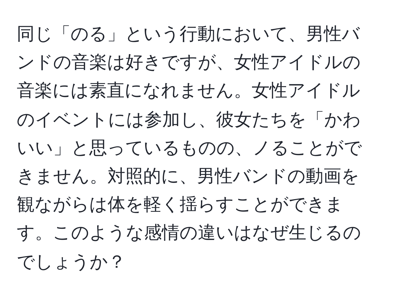 同じ「のる」という行動において、男性バンドの音楽は好きですが、女性アイドルの音楽には素直になれません。女性アイドルのイベントには参加し、彼女たちを「かわいい」と思っているものの、ノることができません。対照的に、男性バンドの動画を観ながらは体を軽く揺らすことができます。このような感情の違いはなぜ生じるのでしょうか？